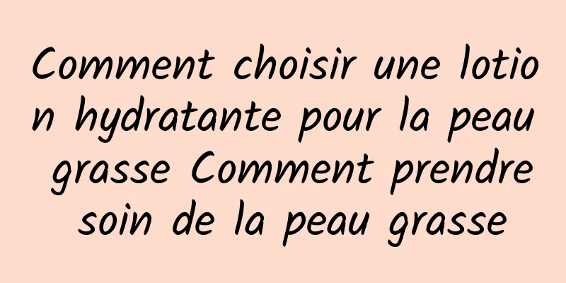 Comment choisir une lotion hydratante pour la peau grasse Comment prendre soin de la peau grasse
