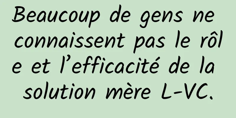 Beaucoup de gens ne connaissent pas le rôle et l’efficacité de la solution mère L-VC.