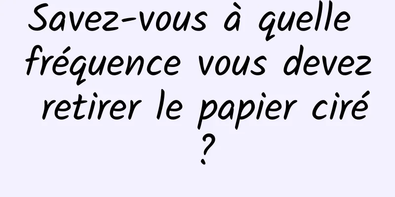 Savez-vous à quelle fréquence vous devez retirer le papier ciré ?