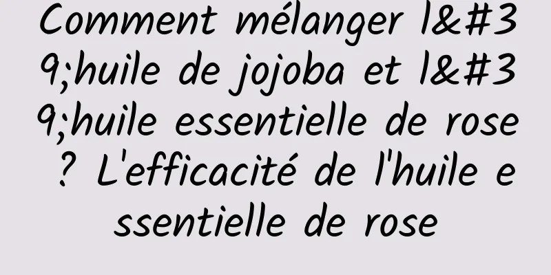 Comment mélanger l'huile de jojoba et l'huile essentielle de rose ? L'efficacité de l'huile essentielle de rose