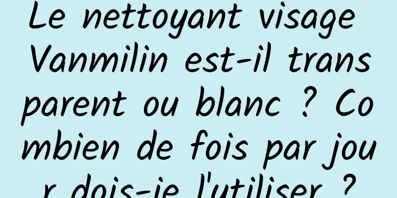 Le nettoyant visage Vanmilin est-il transparent ou blanc ? Combien de fois par jour dois-je l'utiliser ?