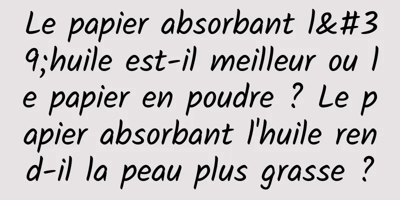 Le papier absorbant l'huile est-il meilleur ou le papier en poudre ? Le papier absorbant l'huile rend-il la peau plus grasse ?