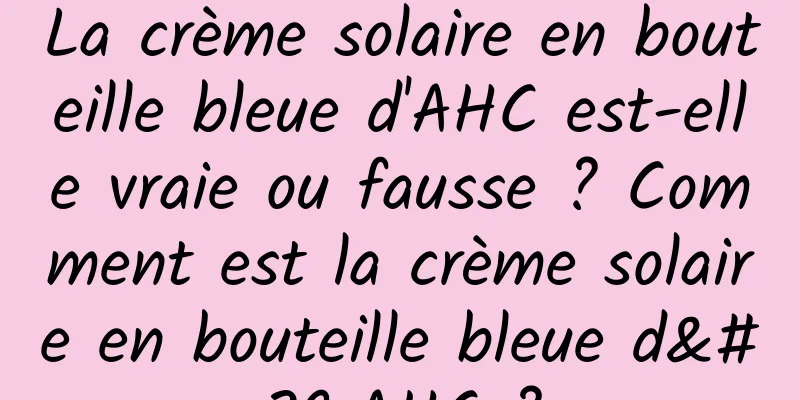 La crème solaire en bouteille bleue d'AHC est-elle vraie ou fausse ? Comment est la crème solaire en bouteille bleue d'AHC ?