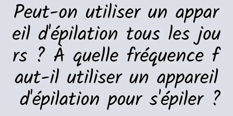 Peut-on utiliser un appareil d'épilation tous les jours ? À quelle fréquence faut-il utiliser un appareil d'épilation pour s'épiler ?