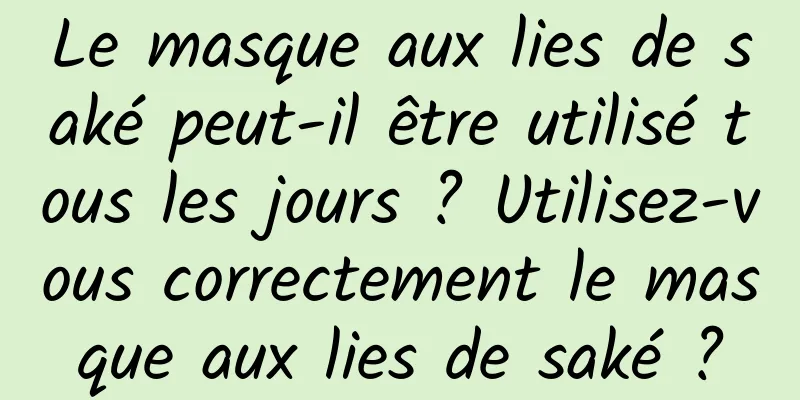Le masque aux lies de saké peut-il être utilisé tous les jours ? Utilisez-vous correctement le masque aux lies de saké ?