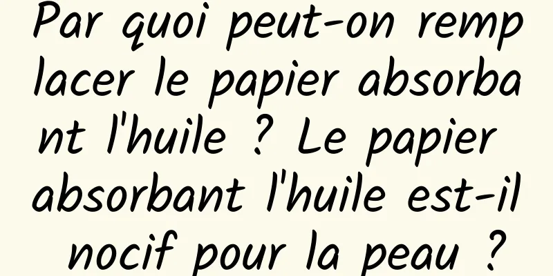 Par quoi peut-on remplacer le papier absorbant l'huile ? Le papier absorbant l'huile est-il nocif pour la peau ?
