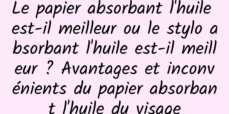 Le papier absorbant l'huile est-il meilleur ou le stylo absorbant l'huile est-il meilleur ? Avantages et inconvénients du papier absorbant l'huile du visage