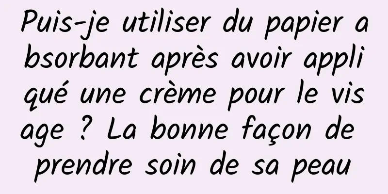 Puis-je utiliser du papier absorbant après avoir appliqué une crème pour le visage ? La bonne façon de prendre soin de sa peau