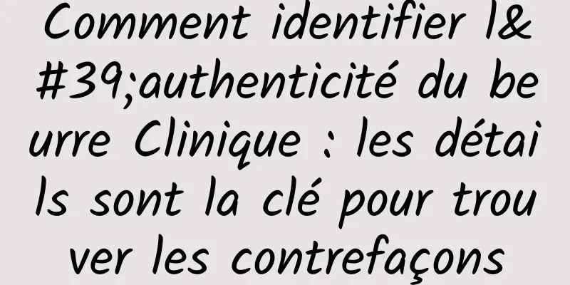 Comment identifier l'authenticité du beurre Clinique : les détails sont la clé pour trouver les contrefaçons