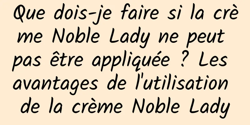 Que dois-je faire si la crème Noble Lady ne peut pas être appliquée ? Les avantages de l'utilisation de la crème Noble Lady