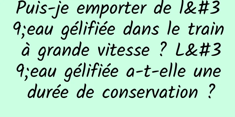 Puis-je emporter de l'eau gélifiée dans le train à grande vitesse ? L'eau gélifiée a-t-elle une durée de conservation ?