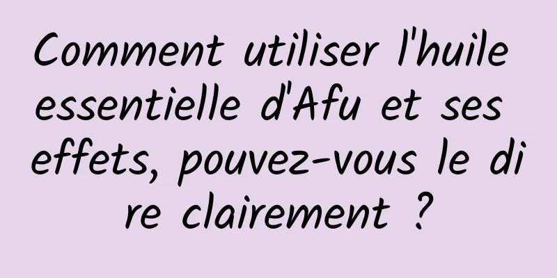 Comment utiliser l'huile essentielle d'Afu et ses effets, pouvez-vous le dire clairement ?