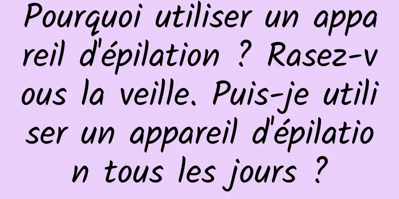 Pourquoi utiliser un appareil d'épilation ? Rasez-vous la veille. Puis-je utiliser un appareil d'épilation tous les jours ?