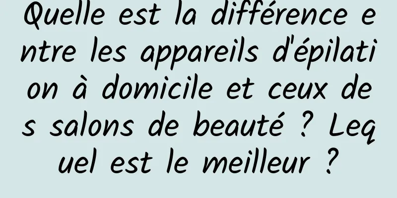 Quelle est la différence entre les appareils d'épilation à domicile et ceux des salons de beauté ? Lequel est le meilleur ?