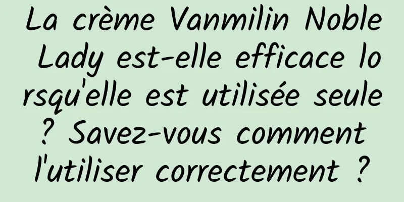 La crème Vanmilin Noble Lady est-elle efficace lorsqu'elle est utilisée seule ? Savez-vous comment l'utiliser correctement ?