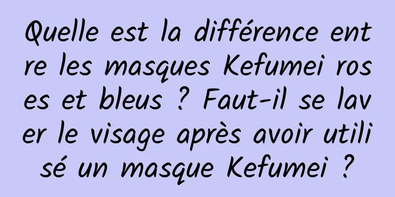 Quelle est la différence entre les masques Kefumei roses et bleus ? Faut-il se laver le visage après avoir utilisé un masque Kefumei ?