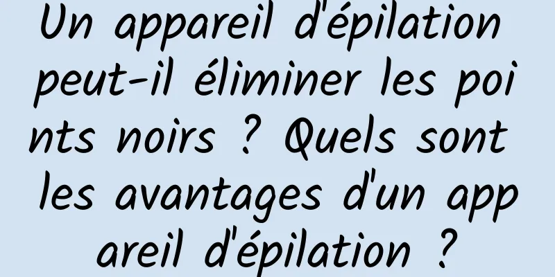 Un appareil d'épilation peut-il éliminer les points noirs ? Quels sont les avantages d'un appareil d'épilation ?