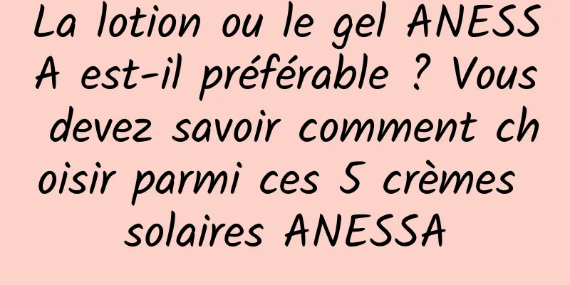 La lotion ou le gel ANESSA est-il préférable ? Vous devez savoir comment choisir parmi ces 5 crèmes solaires ANESSA