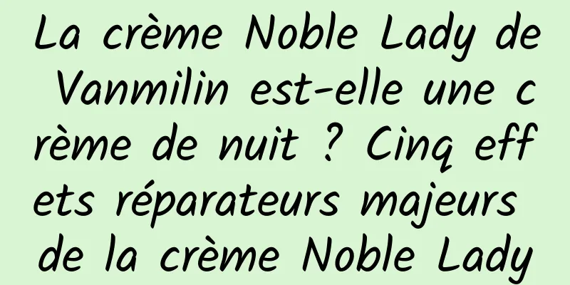 La crème Noble Lady de Vanmilin est-elle une crème de nuit ? Cinq effets réparateurs majeurs de la crème Noble Lady