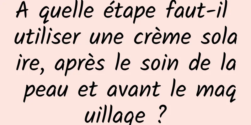 A quelle étape faut-il utiliser une crème solaire, après le soin de la peau et avant le maquillage ?