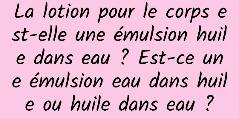La lotion pour le corps est-elle une émulsion huile dans eau ? Est-ce une émulsion eau dans huile ou huile dans eau ?
