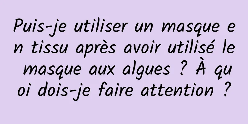 Puis-je utiliser un masque en tissu après avoir utilisé le masque aux algues ? À quoi dois-je faire attention ?