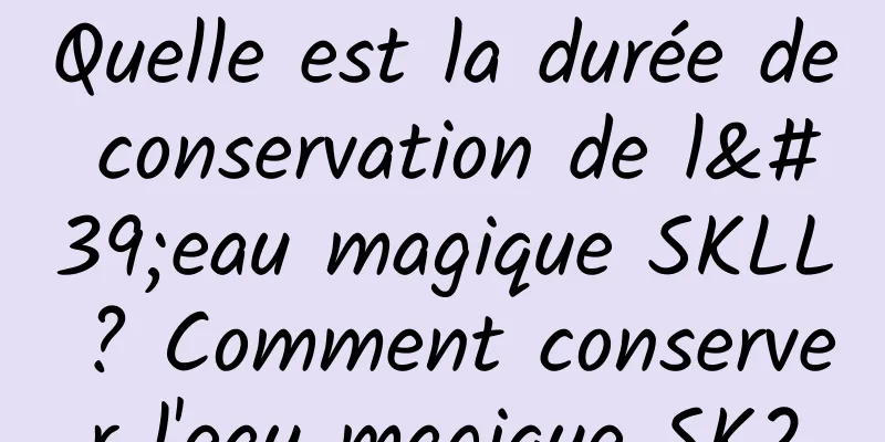 Quelle est la durée de conservation de l'eau magique SKLL ? Comment conserver l'eau magique SK2
