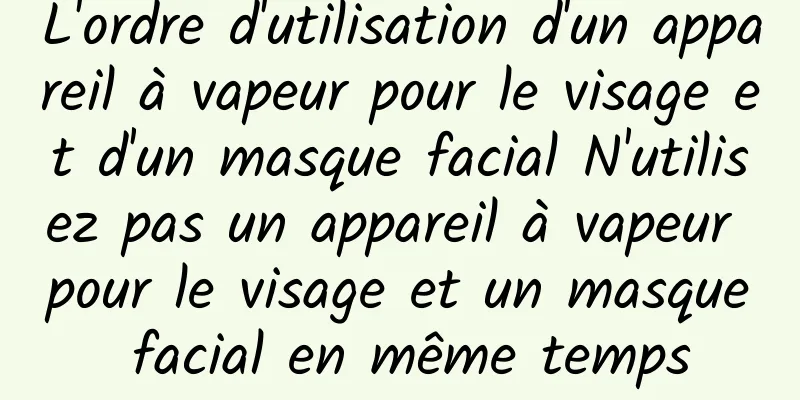 L'ordre d'utilisation d'un appareil à vapeur pour le visage et d'un masque facial N'utilisez pas un appareil à vapeur pour le visage et un masque facial en même temps