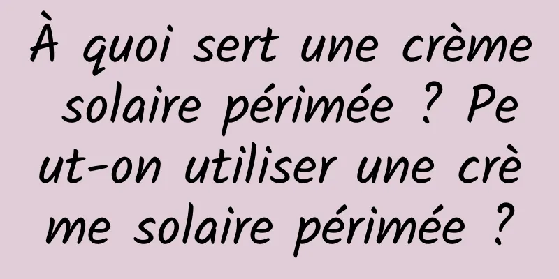 À quoi sert une crème solaire périmée ? Peut-on utiliser une crème solaire périmée ?