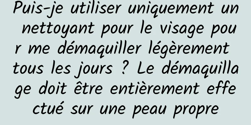 Puis-je utiliser uniquement un nettoyant pour le visage pour me démaquiller légèrement tous les jours ? Le démaquillage doit être entièrement effectué sur une peau propre