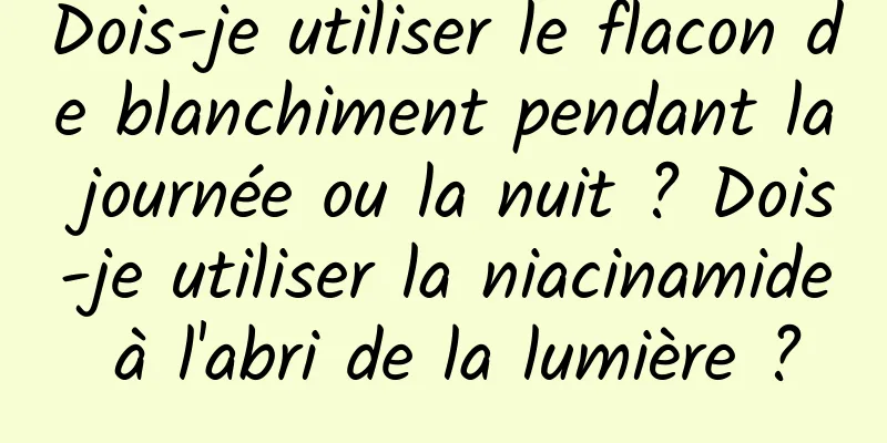Dois-je utiliser le flacon de blanchiment pendant la journée ou la nuit ? Dois-je utiliser la niacinamide à l'abri de la lumière ?