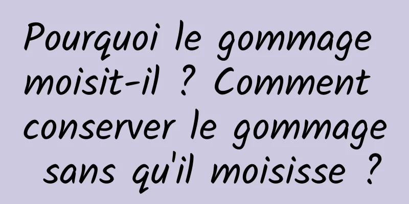 Pourquoi le gommage moisit-il ? Comment conserver le gommage sans qu'il moisisse ?