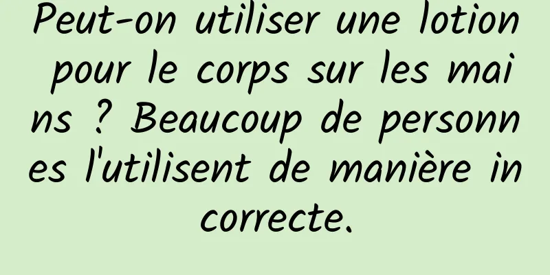 Peut-on utiliser une lotion pour le corps sur les mains ? Beaucoup de personnes l'utilisent de manière incorrecte.
