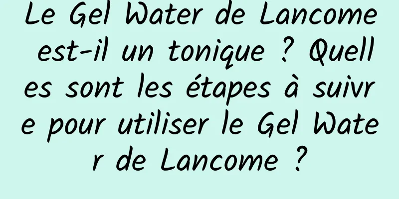 Le Gel Water de Lancome est-il un tonique ? Quelles sont les étapes à suivre pour utiliser le Gel Water de Lancome ?
