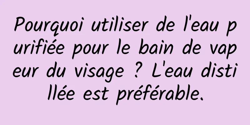 Pourquoi utiliser de l'eau purifiée pour le bain de vapeur du visage ? L'eau distillée est préférable.