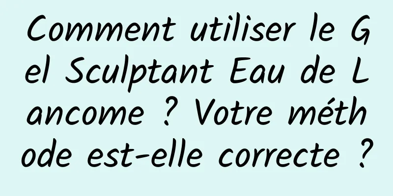 Comment utiliser le Gel Sculptant Eau de Lancome ? Votre méthode est-elle correcte ?