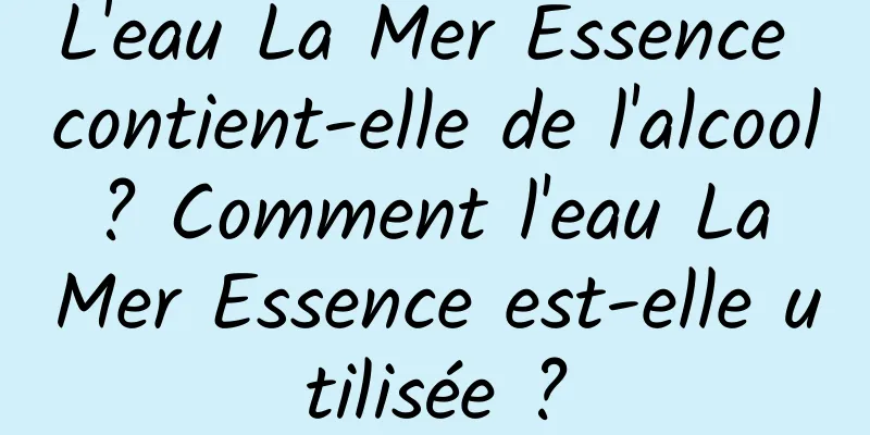 L'eau La Mer Essence contient-elle de l'alcool ? Comment l'eau La Mer Essence est-elle utilisée ?