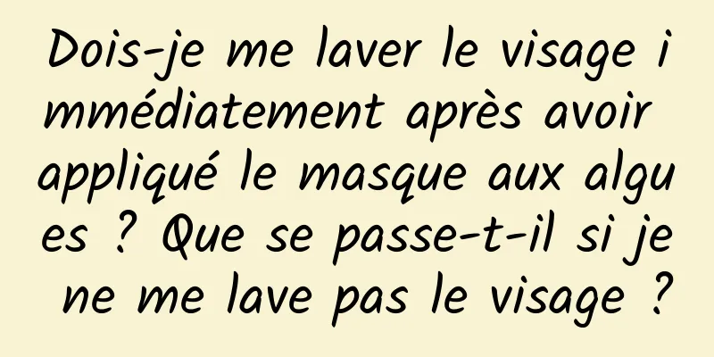 Dois-je me laver le visage immédiatement après avoir appliqué le masque aux algues ? Que se passe-t-il si je ne me lave pas le visage ?