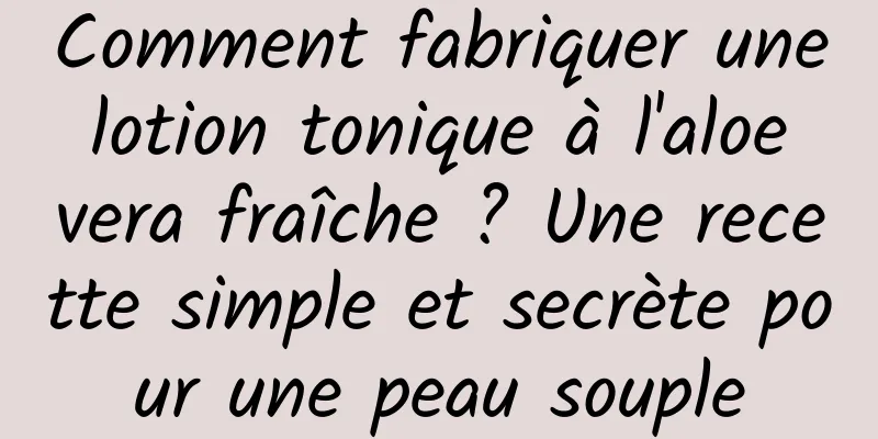 Comment fabriquer une lotion tonique à l'aloe vera fraîche ? Une recette simple et secrète pour une peau souple