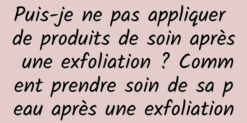 Puis-je ne pas appliquer de produits de soin après une exfoliation ? Comment prendre soin de sa peau après une exfoliation
