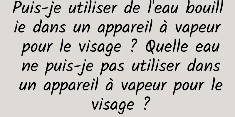 Puis-je utiliser de l'eau bouillie dans un appareil à vapeur pour le visage ? Quelle eau ne puis-je pas utiliser dans un appareil à vapeur pour le visage ?