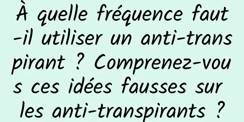 À quelle fréquence faut-il utiliser un anti-transpirant ? Comprenez-vous ces idées fausses sur les anti-transpirants ?