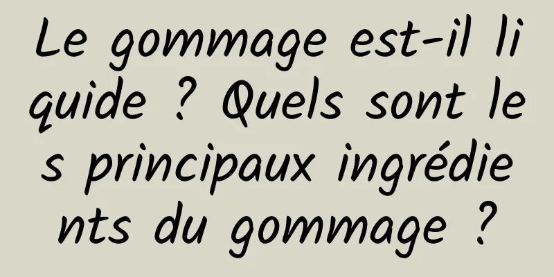 Le gommage est-il liquide ? Quels sont les principaux ingrédients du gommage ?