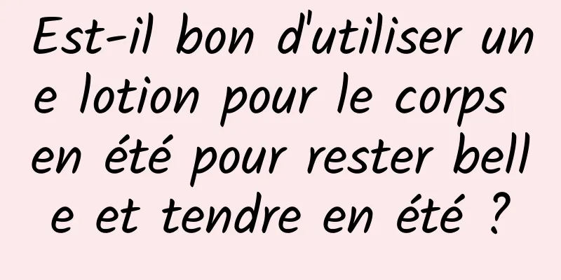 Est-il bon d'utiliser une lotion pour le corps en été pour rester belle et tendre en été ?