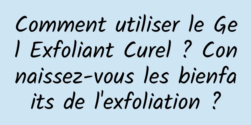 Comment utiliser le Gel Exfoliant Curel ? Connaissez-vous les bienfaits de l'exfoliation ?
