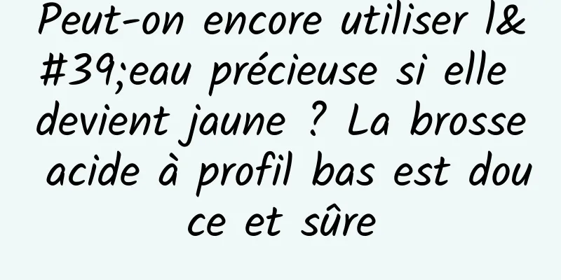 Peut-on encore utiliser l'eau précieuse si elle devient jaune ? La brosse acide à profil bas est douce et sûre