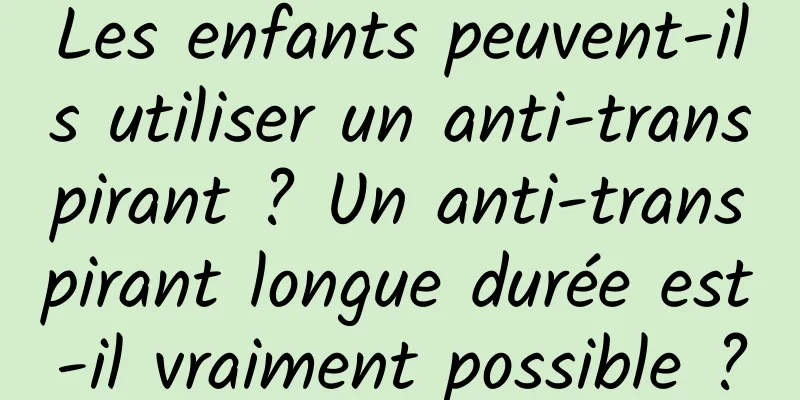Les enfants peuvent-ils utiliser un anti-transpirant ? Un anti-transpirant longue durée est-il vraiment possible ?