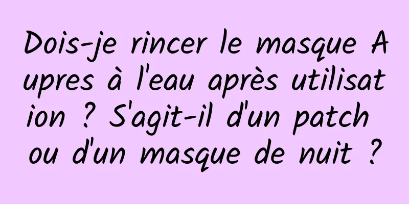 Dois-je rincer le masque Aupres à l'eau après utilisation ? S'agit-il d'un patch ou d'un masque de nuit ?