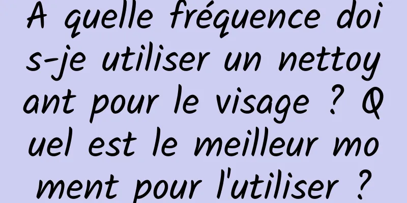 À quelle fréquence dois-je utiliser un nettoyant pour le visage ? Quel est le meilleur moment pour l'utiliser ?