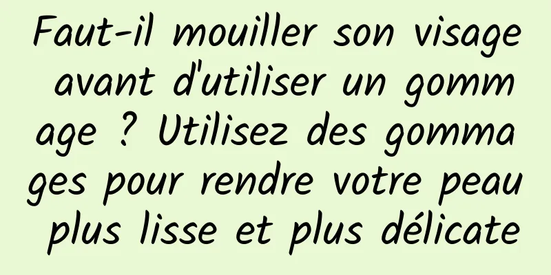 Faut-il mouiller son visage avant d'utiliser un gommage ? Utilisez des gommages pour rendre votre peau plus lisse et plus délicate